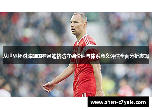 从世界杯对阵韩国看吕迪格防守端价值与体系意义评估全面分析表现 从世界杯对阵韩国看吕迪格防守端价值与体系意义评估全面分析表现