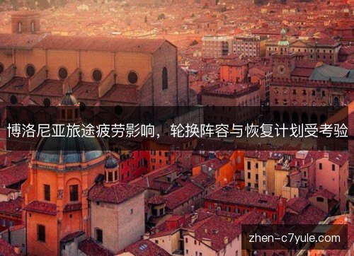 博洛尼亚旅途疲劳影响,轮换阵容与恢复计划受考验 博洛尼亚旅途疲劳影响,轮换阵容与恢复计划受考验