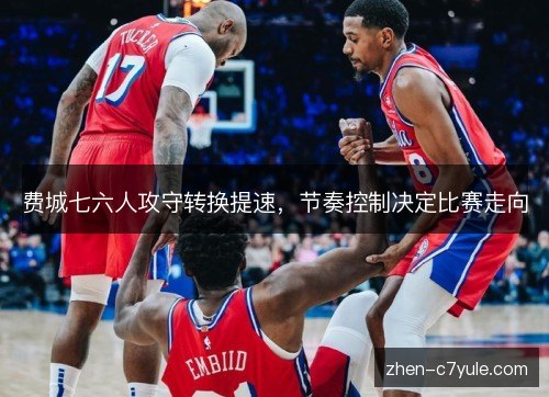 费城七六人攻守转换提速,节奏控制决定比赛走向 费城七六人攻守转换提速,节奏控制决定比赛走向