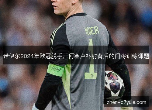 诺伊尔2024年欧冠脱手，何塞卢补射背后的门将训练课题